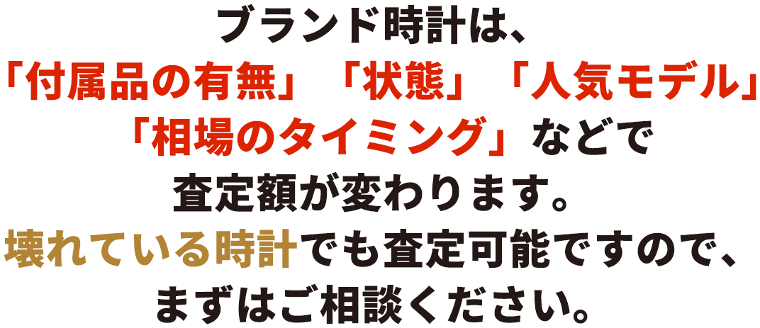 ブランド時計は、「付属品の有無」「状態」「人気モデル」「相場のタイミング」などで査定額が変わります。壊れている時計でも査定可能ですので、まずはご相談ください。