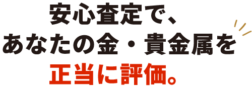 安心査定で、 あなたの金・貴金属を 正当に評価。